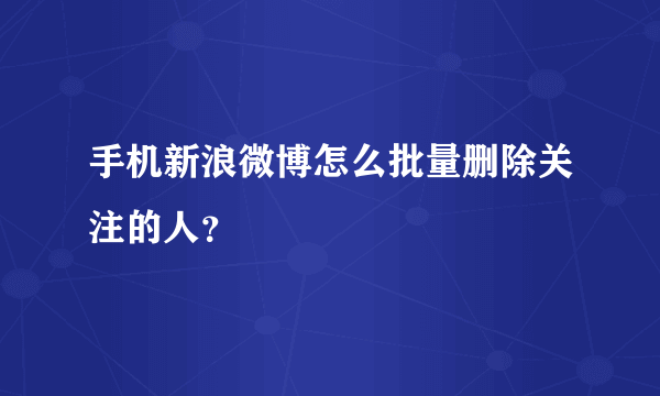 手机新浪微博怎么批量删除关注的人？