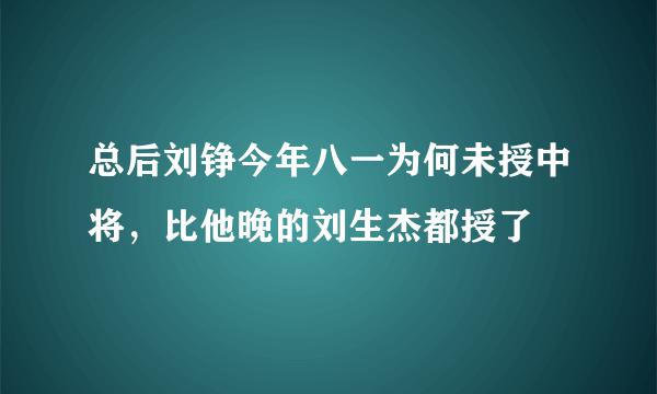 总后刘铮今年八一为何未授中将，比他晚的刘生杰都授了