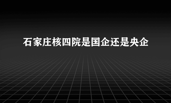 石家庄核四院是国企还是央企