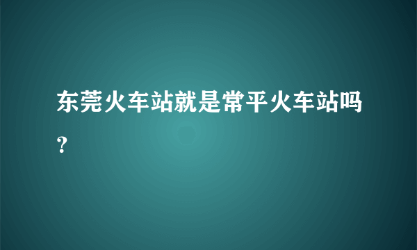 东莞火车站就是常平火车站吗？