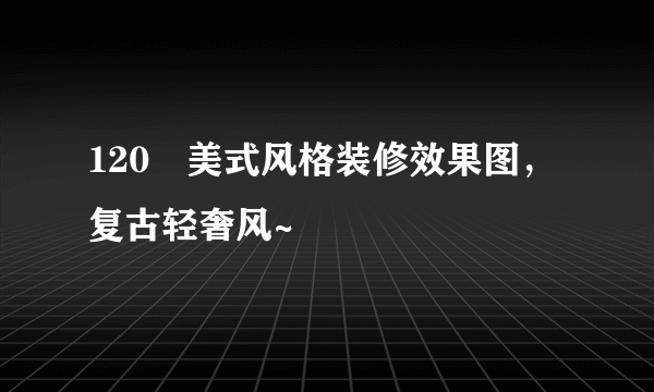 120㎡美式风格装修效果图，复古轻奢风~