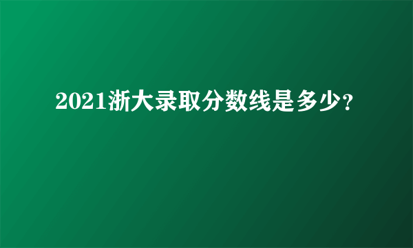 2021浙大录取分数线是多少？