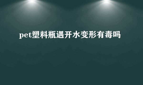 pet塑料瓶遇开水变形有毒吗