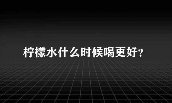 柠檬水什么时候喝更好？