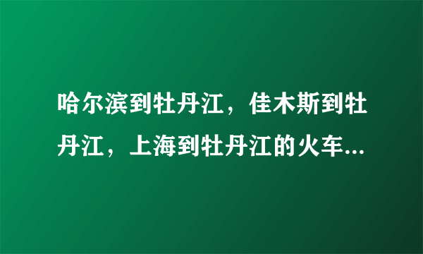 哈尔滨到牡丹江，佳木斯到牡丹江，上海到牡丹江的火车时刻表？