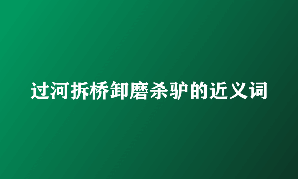 过河拆桥卸磨杀驴的近义词