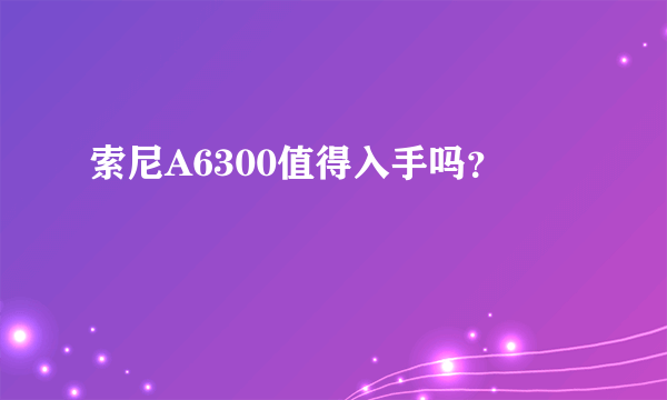 索尼A6300值得入手吗？