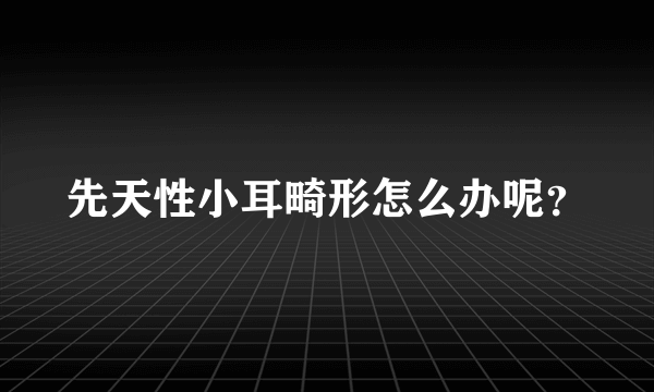 先天性小耳畸形怎么办呢？