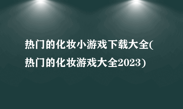 热门的化妆小游戏下载大全(热门的化妆游戏大全2023)