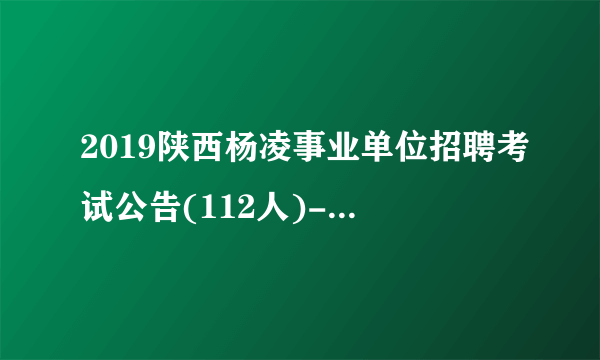 2019陕西杨凌事业单位招聘考试公告(112人)-杨凌人事人才网