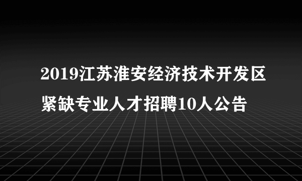 2019江苏淮安经济技术开发区紧缺专业人才招聘10人公告