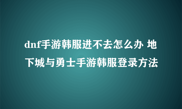 dnf手游韩服进不去怎么办 地下城与勇士手游韩服登录方法