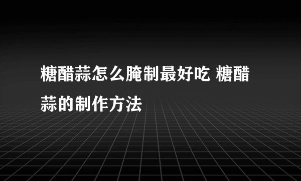 糖醋蒜怎么腌制最好吃 糖醋蒜的制作方法