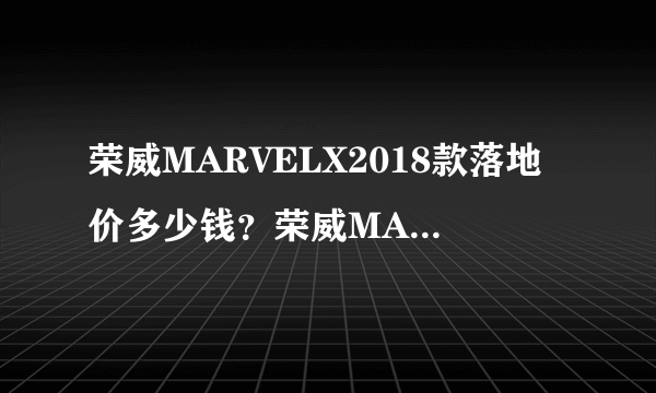 荣威MARVELX2018款落地价多少钱？荣威MARVELX购车价