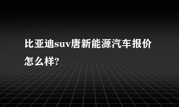 比亚迪suv唐新能源汽车报价怎么样?