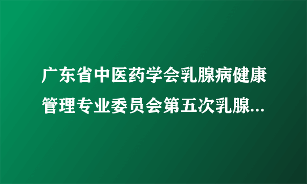 广东省中医药学会乳腺病健康管理专业委员会第五次乳腺病学术会议、全国名中医林毅乳腺病学术思想和临床经验传承学习班顺利召开