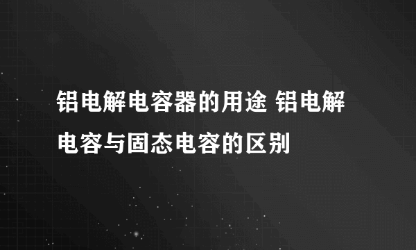 铝电解电容器的用途 铝电解电容与固态电容的区别