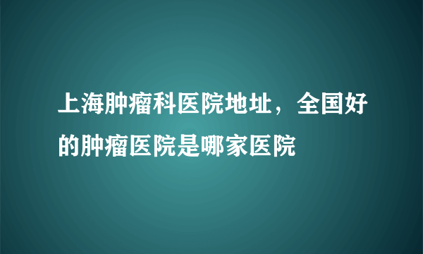 上海肿瘤科医院地址，全国好的肿瘤医院是哪家医院