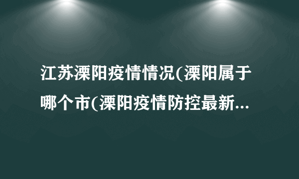 江苏溧阳疫情情况(溧阳属于哪个市(溧阳疫情防控最新消息)）