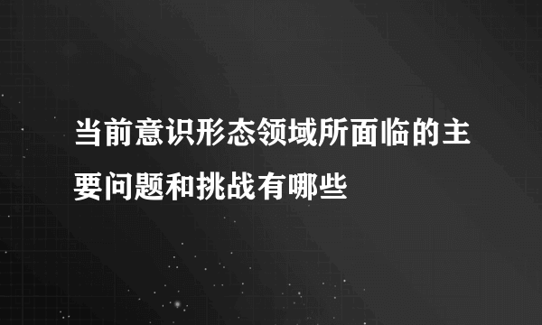 当前意识形态领域所面临的主要问题和挑战有哪些