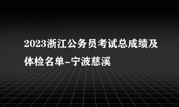 2023浙江公务员考试总成绩及体检名单-宁波慈溪