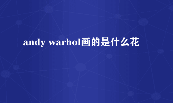 andy warhol画的是什么花