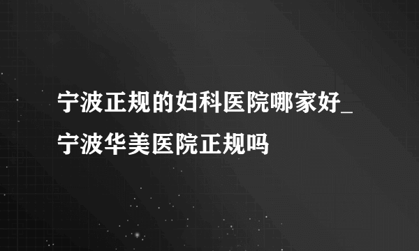 宁波正规的妇科医院哪家好_宁波华美医院正规吗