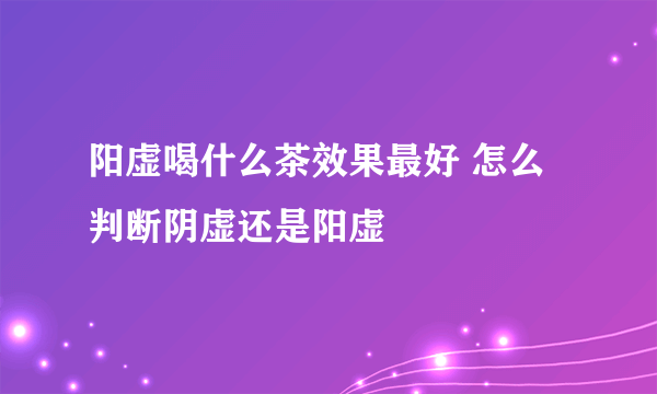 阳虚喝什么茶效果最好 怎么判断阴虚还是阳虚