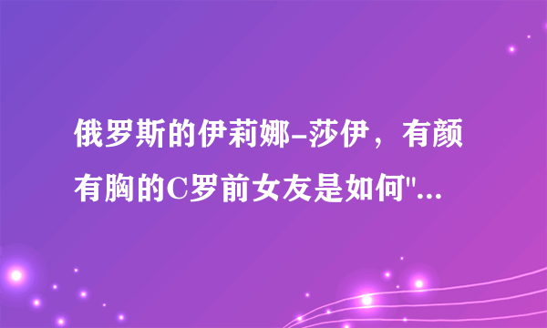 俄罗斯的伊莉娜-莎伊，有颜有胸的C罗前女友是如何