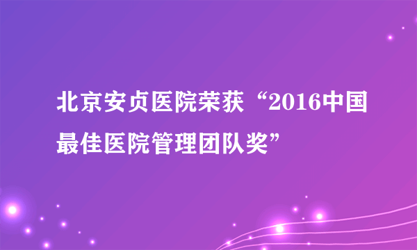 北京安贞医院荣获“2016中国最佳医院管理团队奖”