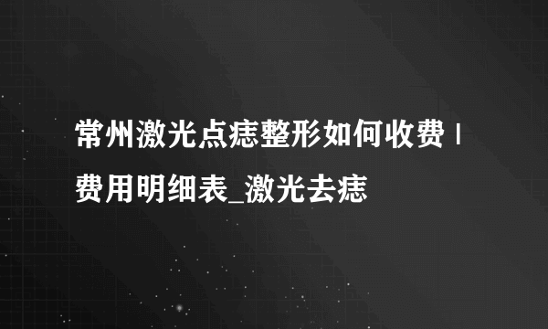 常州激光点痣整形如何收费 | 费用明细表_激光去痣