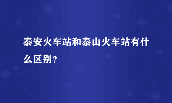 泰安火车站和泰山火车站有什么区别？